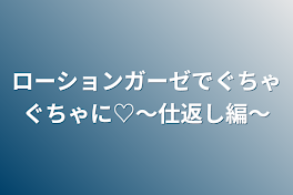 ローションガーゼでぐちゃぐちゃに♡～仕返し編～