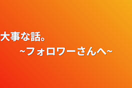 大事な話。　　　　　　　　~フォロワーさんへ~