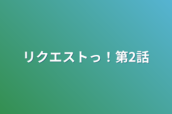 リクエストっ！第2話