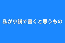 私が小説で書くと思うもの