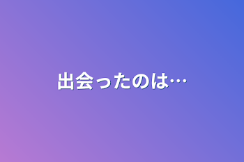 出会ったのは…