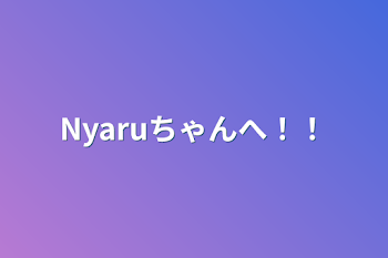 Nyaruちゃんへ！！