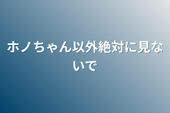 ホノちゃん以外絶対に見ないで