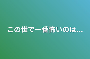 この世で一番怖いのは...