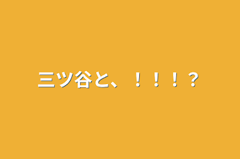 三ツ谷と、！！！？