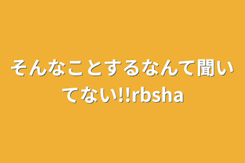 そんなことするなんて聞いてない!!rbsha