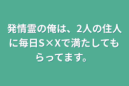 発情霊の俺は、2人の住人に毎日S×Xで満たしてもらってます。