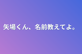 矢場くん、名前教えてよ。