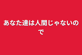 あなた達は人間じゃないので