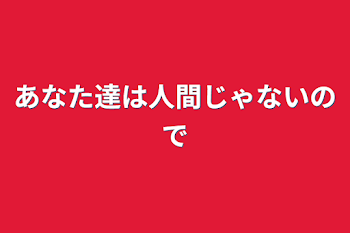 あなた達は人間じゃないので