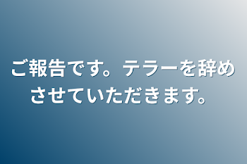 ご報告です。テラーを辞めさせていただきます。