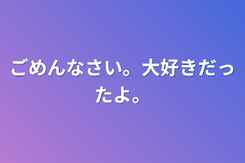 ごめんなさい。大好きだったよ。