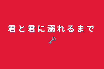 君 と 君 に 溺 れ る ま で 🗝