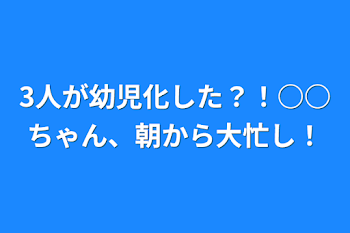 3人が幼児化した？！○○ちゃん、朝から大忙し！