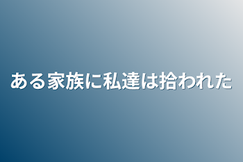 ある家族に私達は拾われた