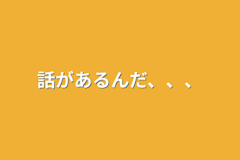 話があるんだ、、、