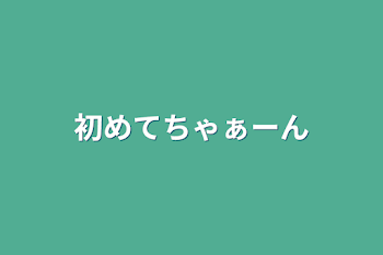 初めてちゃぁーん