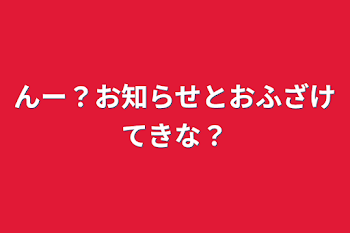 んー？お知らせとおふざけてきな？