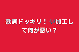 歌詞ドッキリ！  🎶加工して何が悪い？