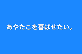 あやたこを喜ばせたい。