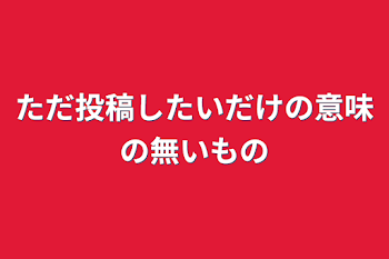 ただ投稿したいだけの意味の無いもの