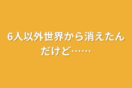 6人以外世界から消えたんだけど……