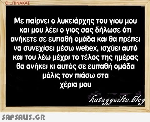 Ο. ΠΙΝΑΑΣ Με παίρνει ο λυκειάρχης του γιου μου και μου λέει ο γιος σας δήλωσε ότι ανήκετε σε ευπαθή ομάδα και θα πρέπει να συνεχίσει μέσω webex, ισχύει αυτό και του λέω μέχρι το τέλος της ημέρας θα ανήκει κι αυτός σε ευπαθή ομάδα μόλις τον πιάσω στα χέρια μου