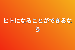 ヒトになることができるなら