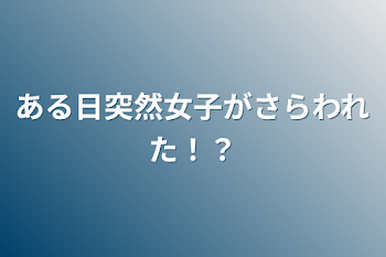 ある日突然女子がさらわれた！？