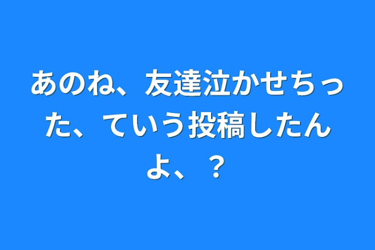 「あのね、友達泣かせちった、ていう投稿したんよ、？」のメインビジュアル