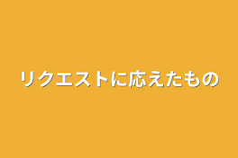 リクエストに応えたもの