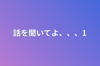 話を聞いてよ、、、1