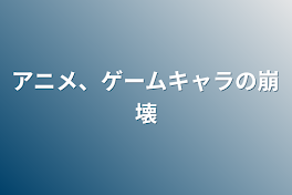 アニメ、ゲームキャラの崩壊