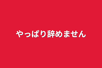 やっぱり辞めません