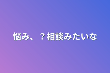 悩み、？相談みたいな