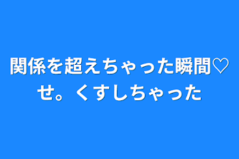 関係を超えちゃった瞬間♡せ。くすしちゃった