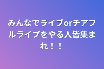 みんなでライブorチアフルライブをやる人皆集まれ！！