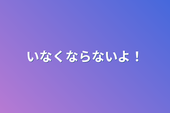 いなくならないよ！