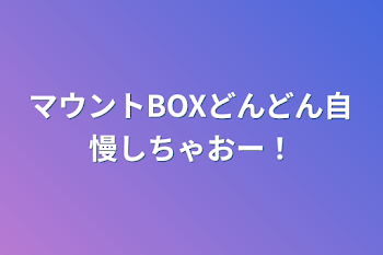 マウントBOXどんどん自慢しちゃおー！