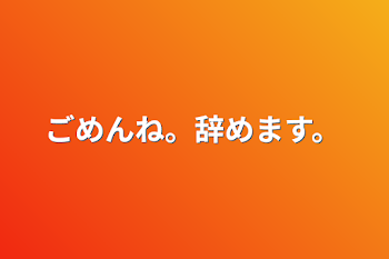 ごめんね。辞めます。