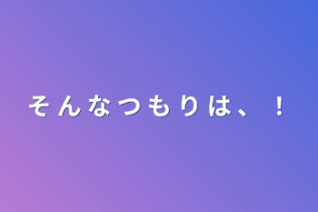 そ  ん  な  つ  も  り  は  、  ！