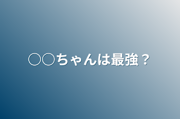 ○○ちゃんは最強？