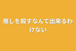 推しを殺すなんて出来るわけない