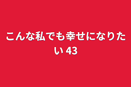 こんな私でも幸せになりたい 43