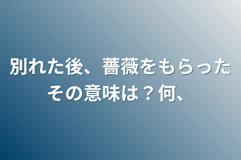 別れた後、薔薇をもらったその意味は？何、