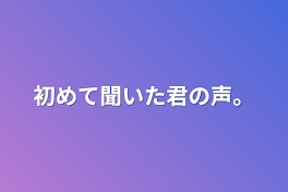 初めて聞いた君の声。