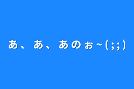 あ 、 あ 、 あ の ぉ ~ ( ; ; )