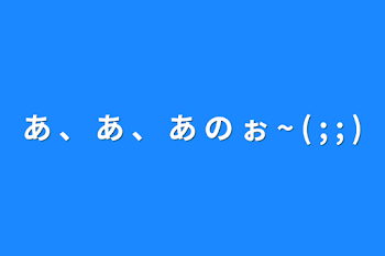 あ 、 あ 、 あ の ぉ ~ ( ; ; )