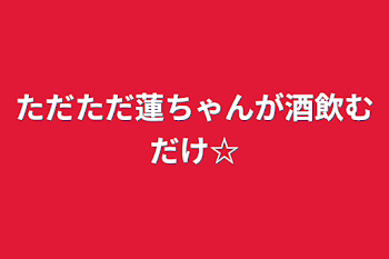 ただただ蓮ちゃんが酒飲むだけ☆