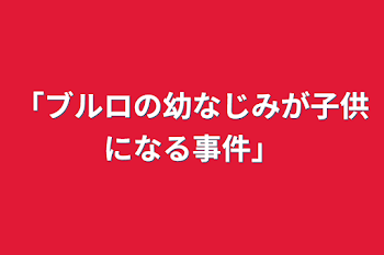 「ブルロの幼なじみが子供になる事件」